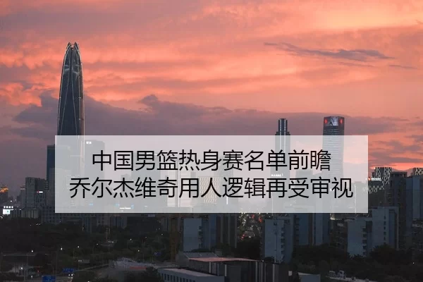 中国男篮热身赛名单前瞻 乔尔杰维奇用人逻辑再受审视